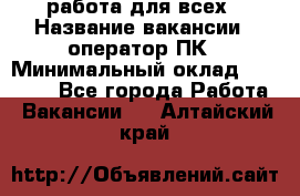 работа для всех › Название вакансии ­ оператор ПК › Минимальный оклад ­ 15 000 - Все города Работа » Вакансии   . Алтайский край